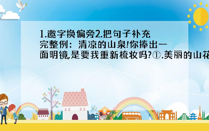 1.邀字换偏旁2.把句子补充完整例：清凉的山泉!你捧出一面明镜,是要我重新梳妆吗?①.美丽的山花!___________