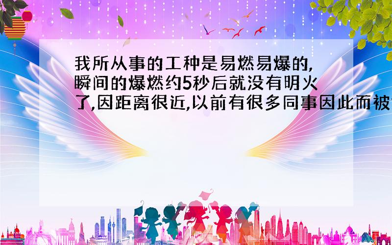 我所从事的工种是易燃易爆的,瞬间的爆燃约5秒后就没有明火了,因距离很近,以前有很多同事因此而被烧伤皮肤,有的甚至因烧伤面