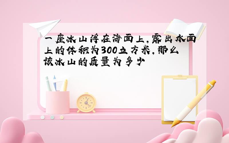 一座冰山浮在海面上,露出水面上的体积为300立方米,那么该冰山的质量为多少