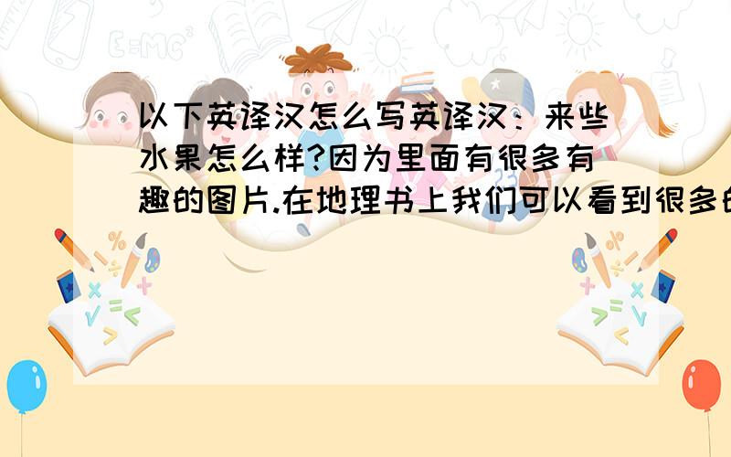 以下英译汉怎么写英译汉：来些水果怎么样?因为里面有很多有趣的图片.在地理书上我们可以看到很多的地图.彼得喜欢科学.因为有