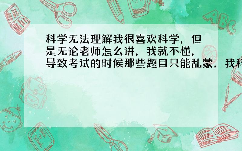 科学无法理解我很喜欢科学，但是无论老师怎么讲，我就不懂，导致考试的时候那些题目只能乱蒙，我科学不算差，生物学的最好，但是