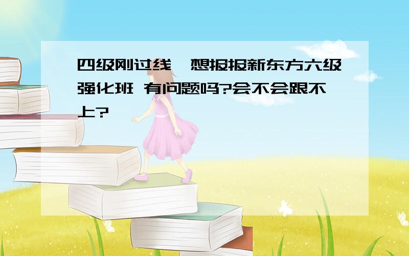 四级刚过线,想报报新东方六级强化班 有问题吗?会不会跟不上?