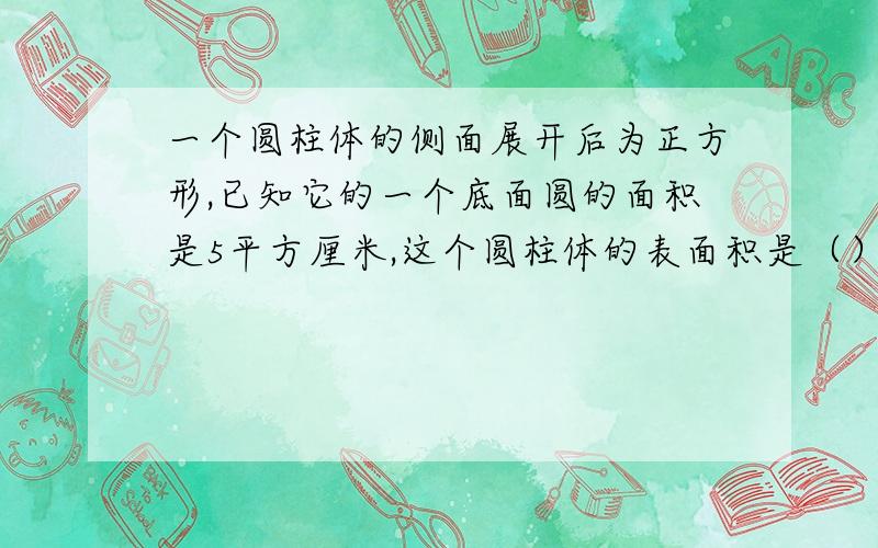 一个圆柱体的侧面展开后为正方形,已知它的一个底面圆的面积是5平方厘米,这个圆柱体的表面积是（）平方厘