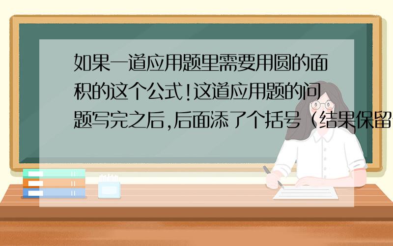 如果一道应用题里需要用圆的面积的这个公式!这道应用题的问题写完之后,后面添了个括号（结果保留π）是什么意思?