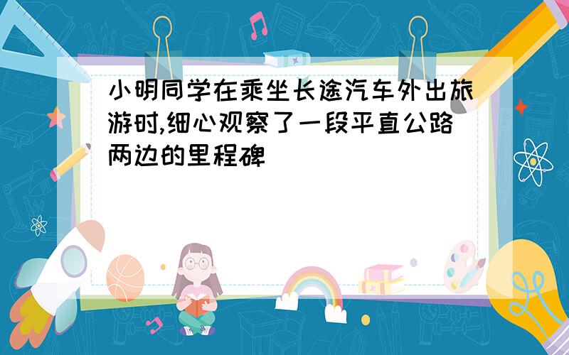 小明同学在乘坐长途汽车外出旅游时,细心观察了一段平直公路两边的里程碑