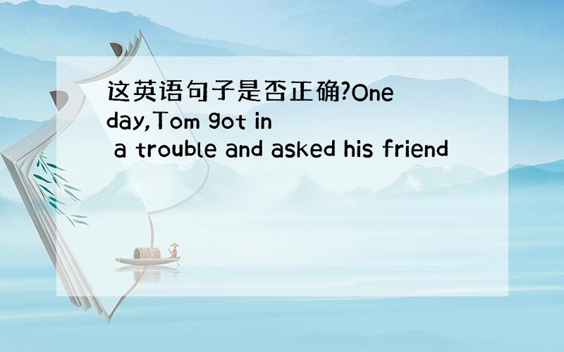 这英语句子是否正确?One day,Tom got in a trouble and asked his friend