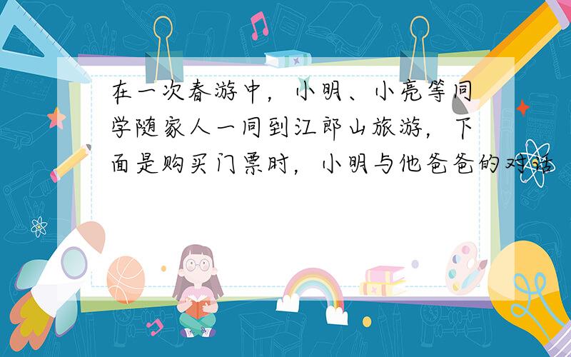 在一次春游中，小明、小亮等同学随家人一同到江郎山旅游，下面是购买门票时，小明与他爸爸的对话（如图所示）．