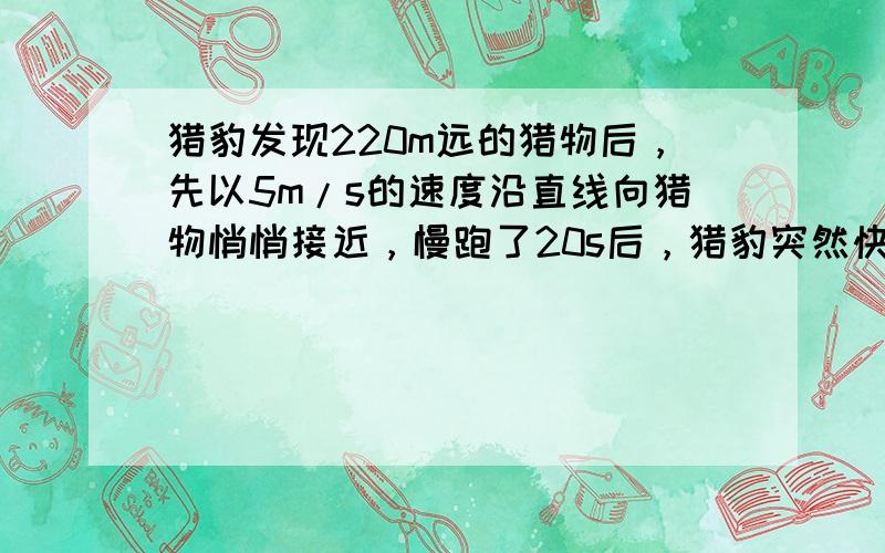 猎豹发现220m远的猎物后，先以5m/s的速度沿直线向猎物悄悄接近，慢跑了20s后，猎豹突然快速奔跑，再经4s捕获到猎物