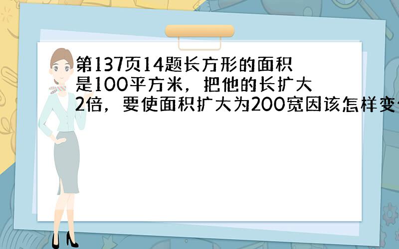 第137页14题长方形的面积是100平方米，把他的长扩大2倍，要使面积扩大为200宽因该怎样变化？