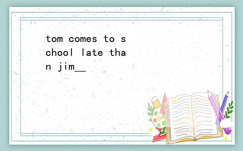 tom comes to school late than jim__