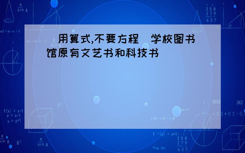 （用算式,不要方程）学校图书馆原有文艺书和科技书