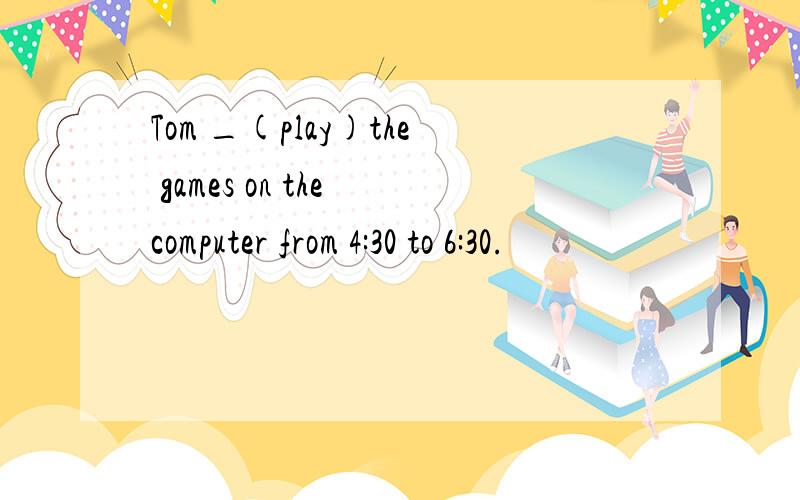 Tom _(play)the games on the computer from 4:30 to 6:30.