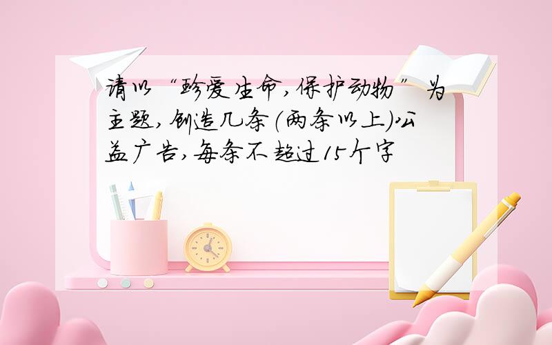 请以“珍爱生命,保护动物”为主题,创造几条（两条以上）公益广告,每条不超过15个字