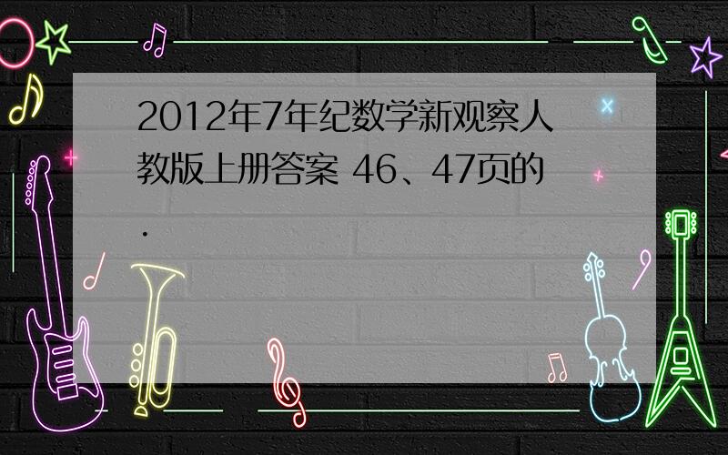 2012年7年纪数学新观察人教版上册答案 46、47页的.