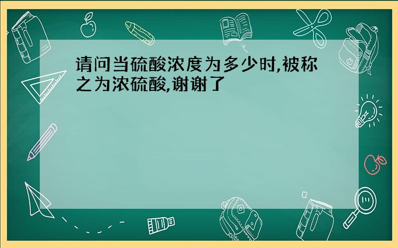 请问当硫酸浓度为多少时,被称之为浓硫酸,谢谢了