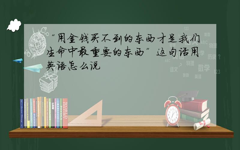 “用金钱买不到的东西才是我们生命中最重要的东西”这句话用英语怎么说