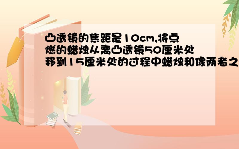 凸透镜的焦距是10cm,将点燃的蜡烛从离凸透镜50厘米处移到15厘米处的过程中蜡烛和像两者之间的变化情况是A一直变小B一