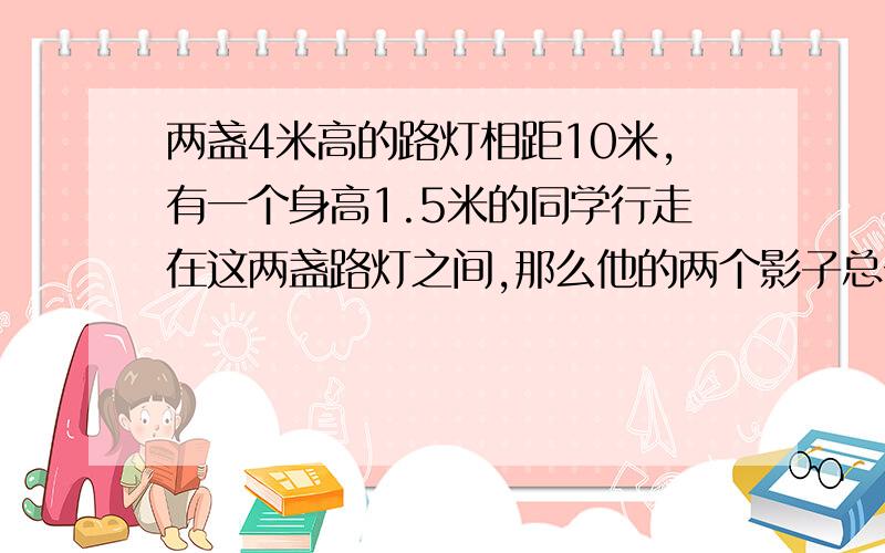 两盏4米高的路灯相距10米,有一个身高1.5米的同学行走在这两盏路灯之间,那么他的两个影子总长度是多少米?