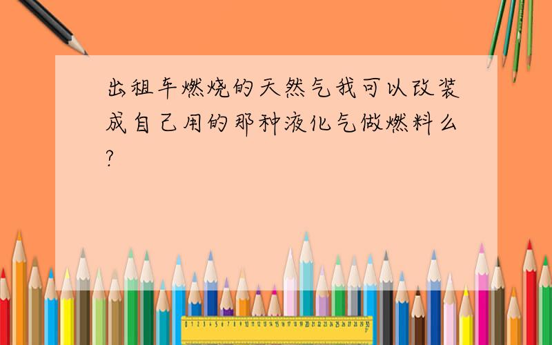 出租车燃烧的天然气我可以改装成自己用的那种液化气做燃料么?