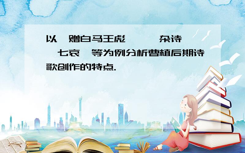 以《赠白马王彪》、《杂诗》、《七哀》等为例分析曹植后期诗歌创作的特点.