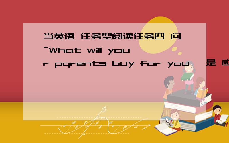 当英语 任务型阅读任务四 问“What will your pqrents buy for you 