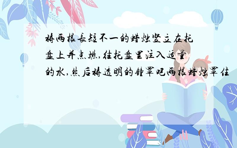 将两根长短不一的蜡烛竖立在托盘上并点燃,往托盘里注入适量的水,然后将透明的钟罩吧两根蜡烛罩住