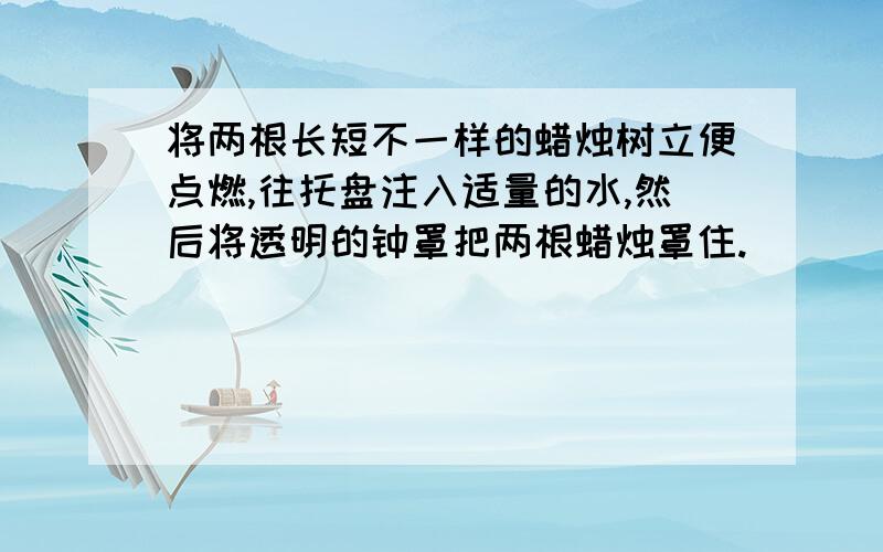 将两根长短不一样的蜡烛树立便点燃,往托盘注入适量的水,然后将透明的钟罩把两根蜡烛罩住.