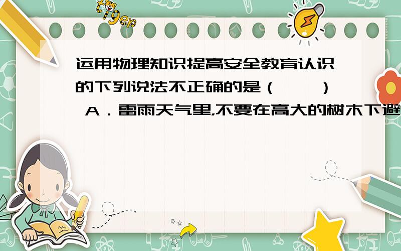 运用物理知识提高安全教育认识的下列说法不正确的是（　　） A．雷雨天气里，不要在高大的树木下避雨 B．一旦发生电路起火或