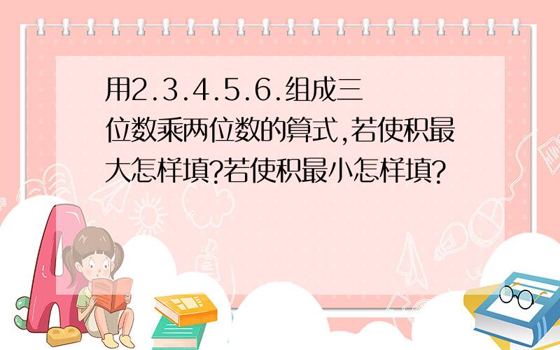 用2.3.4.5.6.组成三位数乘两位数的算式,若使积最大怎样填?若使积最小怎样填?