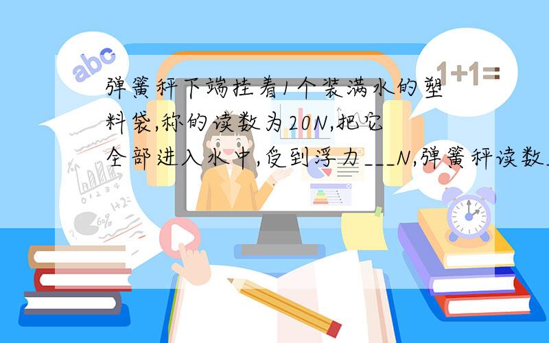 弹簧秤下端挂着1个装满水的塑料袋,称的读数为20N,把它全部进入水中,受到浮力___N,弹簧秤读数___N