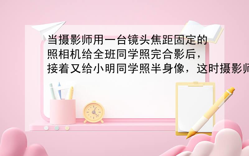 当摄影师用一台镜头焦距固定的照相机给全班同学照完合影后，接着又给小明同学照半身像，这时摄影师应该______（填“增大”