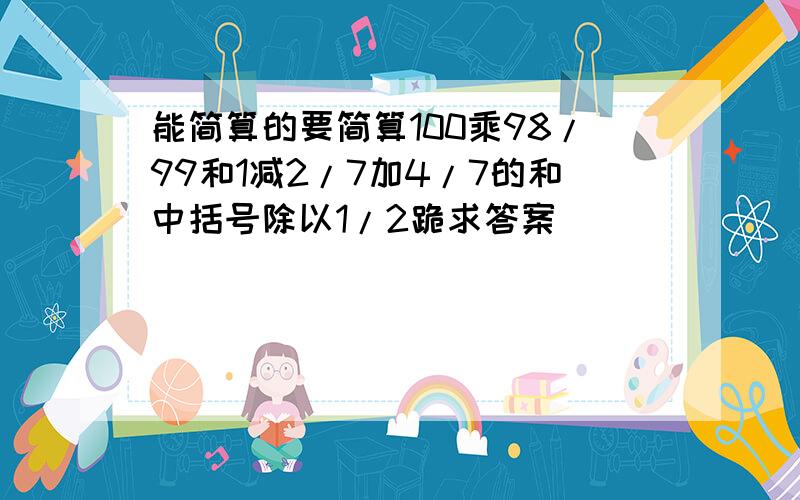 能简算的要简算100乘98/99和1减2/7加4/7的和中括号除以1/2跪求答案