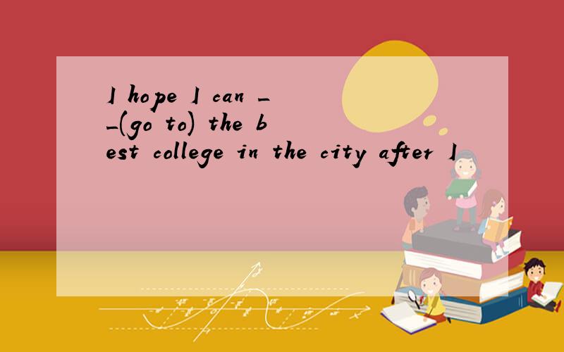 I hope I can __(go to) the best college in the city after I