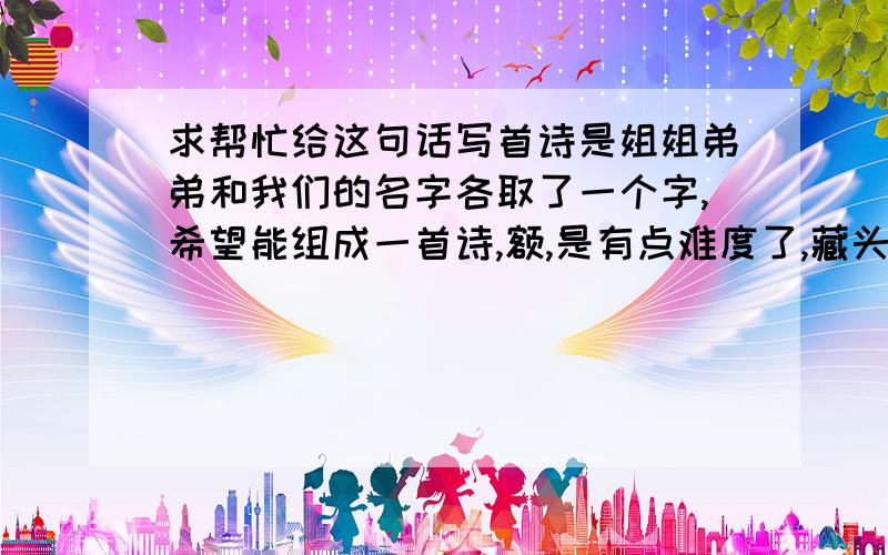 求帮忙给这句话写首诗是姐姐弟弟和我们的名字各取了一个字,希望能组成一首诗,额,是有点难度了,藏头藏尾都可以,但一定要意思