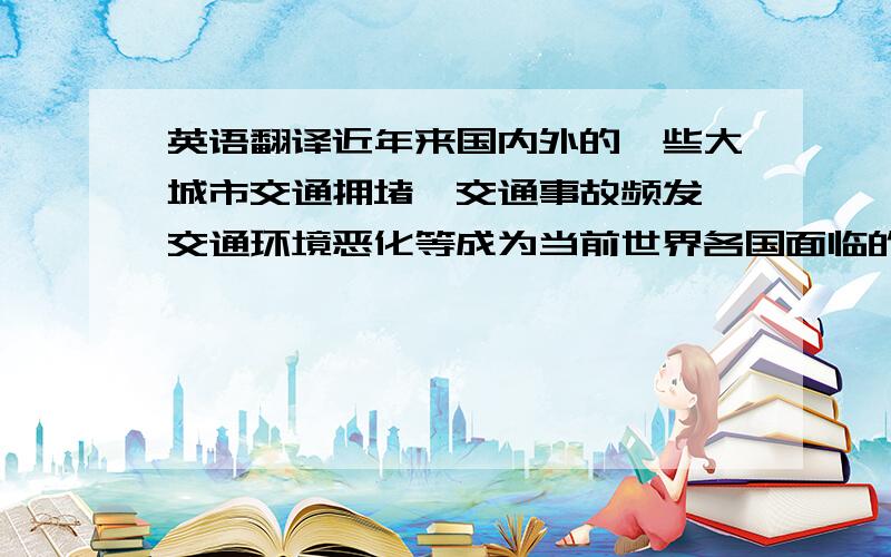 英语翻译近年来国内外的一些大城市交通拥堵、交通事故频发、交通环境恶化等成为当前世界各国面临的共同问题.无论是发达国家还是