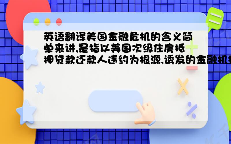 英语翻译美国金融危机的含义简单来讲,是指以美国次级住房抵押贷款还款人违约为根源,诱发的金融机构倒闭破产的金融风暴.这场危