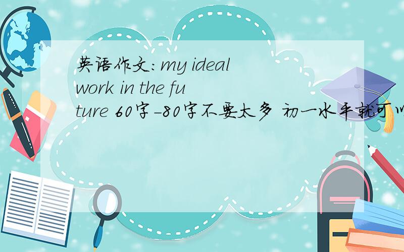 英语作文:my ideal work in the future 60字-80字不要太多 初一水平就可以了