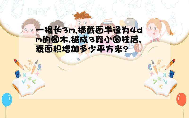 一根长3m,横截面半径为4dm的圆木,锯成3段小圆柱后,表面积增加多少平方米?