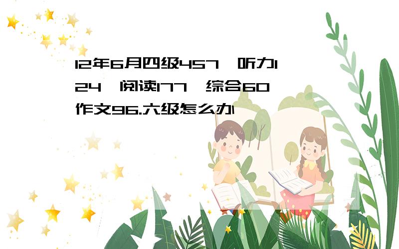 12年6月四级457,听力124,阅读177,综合60,作文96.六级怎么办