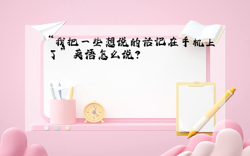 “我把一些想说的话记在手机上了” 英语怎么说?