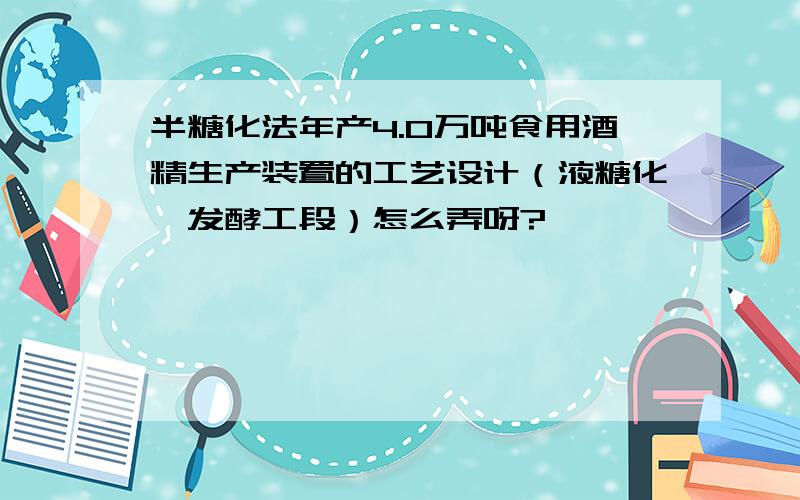 半糖化法年产4.0万吨食用酒精生产装置的工艺设计（液糖化、发酵工段）怎么弄呀?