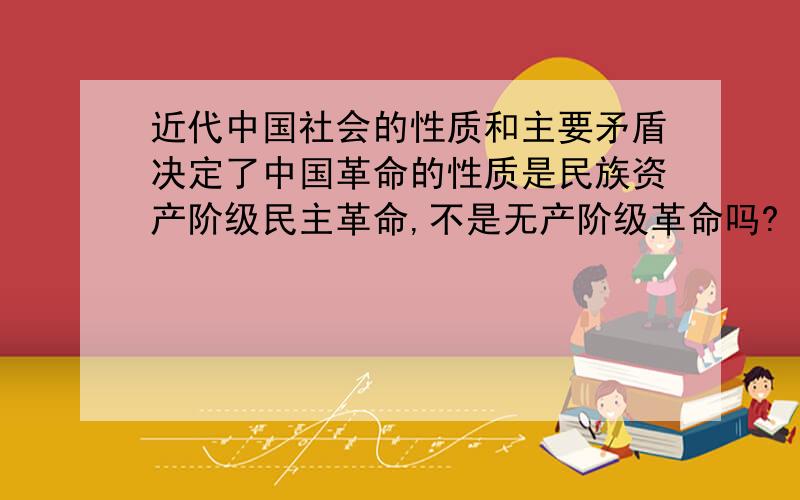 近代中国社会的性质和主要矛盾决定了中国革命的性质是民族资产阶级民主革命,不是无产阶级革命吗?