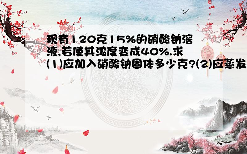 现有120克15%的硝酸钠溶液,若使其浓度变成40%.求(1)应加入硝酸钠固体多少克?(2)应蒸发水多少克?