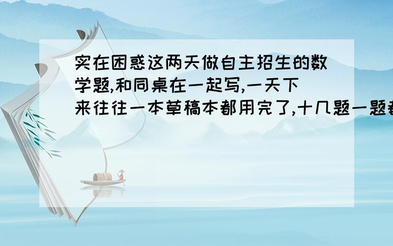 实在困惑这两天做自主招生的数学题,和同桌在一起写,一天下来往往一本草稿本都用完了,十几题一题都没算出来,每一题都是看答案