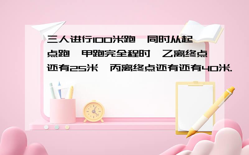 三人进行100米跑,同时从起点跑,甲跑完全程时,乙离终点还有25米,丙离终点还有还有40米.