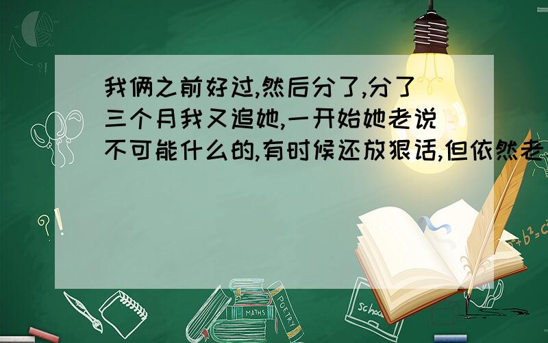 我俩之前好过,然后分了,分了三个月我又追她,一开始她老说不可能什么的,有时候还放狠话,但依然老和我联系什么的,然后前几天