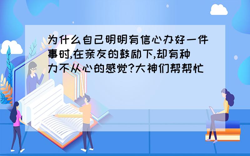 为什么自己明明有信心办好一件事时,在亲友的鼓励下,却有种力不从心的感觉?大神们帮帮忙