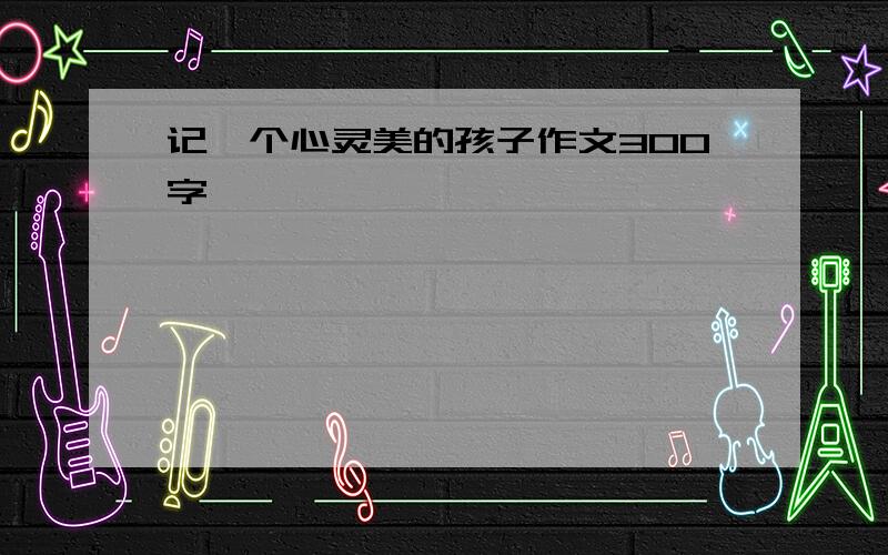 记一个心灵美的孩子作文300字