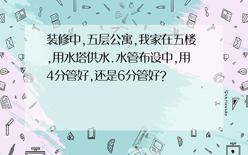 装修中,五层公寓,我家在五楼,用水塔供水.水管布设中,用4分管好,还是6分管好?