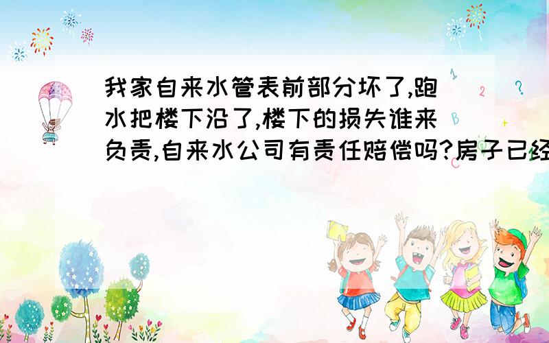 我家自来水管表前部分坏了,跑水把楼下沿了,楼下的损失谁来负责,自来水公司有责任赔偿吗?房子已经十年了.